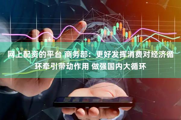 网上配资的平台 商务部：更好发挥消费对经济循环牵引带动作用 做强国内大循环
