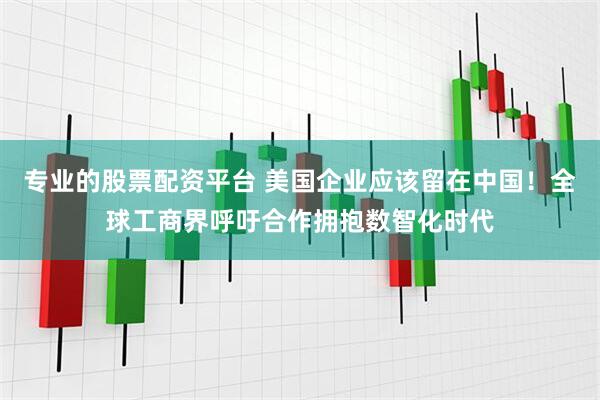 专业的股票配资平台 美国企业应该留在中国！全球工商界呼吁合作拥抱数智化时代