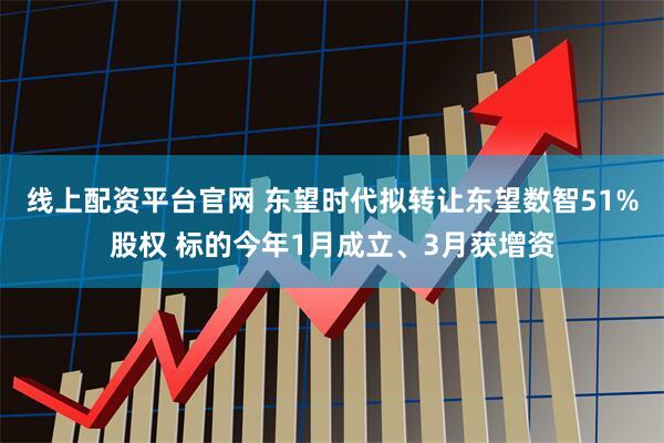 线上配资平台官网 东望时代拟转让东望数智51%股权 标的今年1月成立、3月获增资
