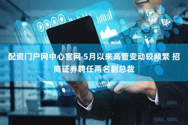 配资门户网中心官网 5月以来高管变动较频繁 招商证券聘任两名副总裁
