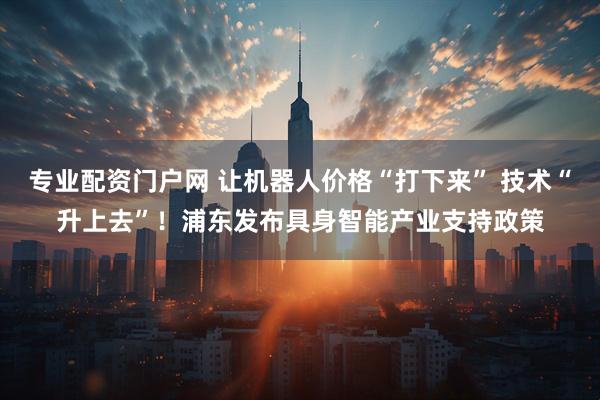 专业配资门户网 让机器人价格“打下来” 技术“升上去”！浦东发布具身智能产业支持政策
