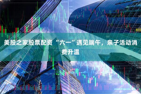 美股之家股票配资 “六一”遇见端午，亲子活动消费升温