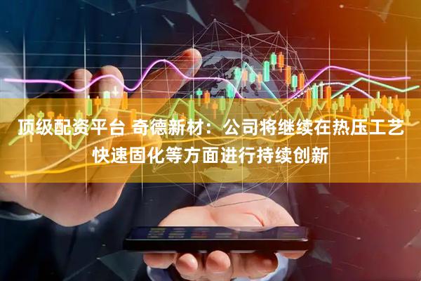 顶级配资平台 奇德新材：公司将继续在热压工艺快速固化等方面进行持续创新