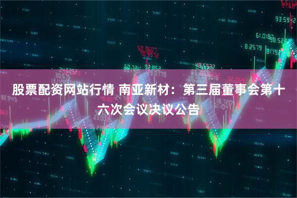 股票配资网站行情 南亚新材：第三届董事会第十六次会议决议公告