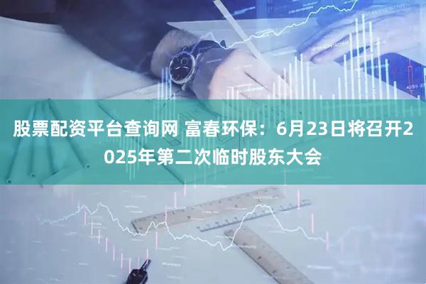 股票配资平台查询网 富春环保：6月23日将召开2025年第二次临时股东大会