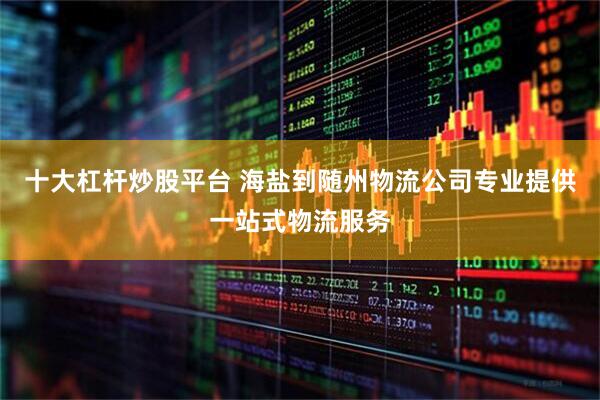 十大杠杆炒股平台 海盐到随州物流公司专业提供一站式物流服务