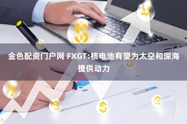 金色配资门户网 FXGT:核电池有望为太空和深海提供动力