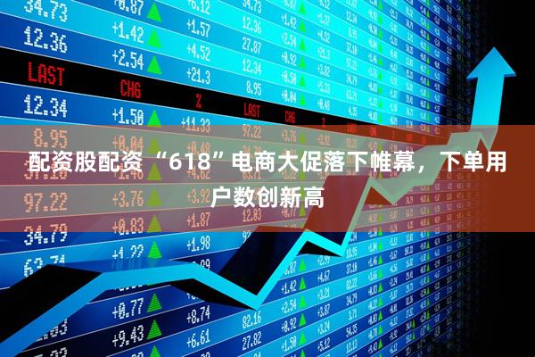 配资股配资 “618”电商大促落下帷幕，下单用户数创新高