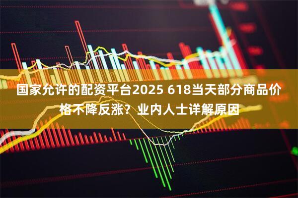 国家允许的配资平台2025 618当天部分商品价格不降反涨？业内人士详解原因