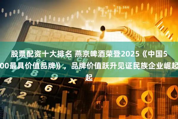 股票配资十大排名 燕京啤酒荣登2025《中国500最具价值品牌》，品牌价值跃升见证民族企业崛起