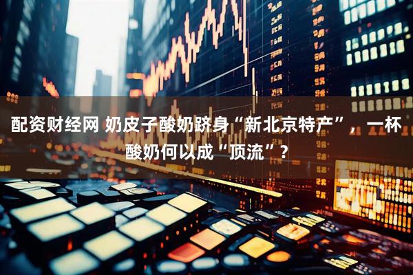 配资财经网 奶皮子酸奶跻身“新北京特产”，一杯酸奶何以成“顶流”？