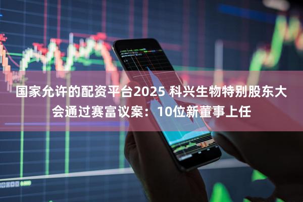 国家允许的配资平台2025 科兴生物特别股东大会通过赛富议案：10位新董事上任
