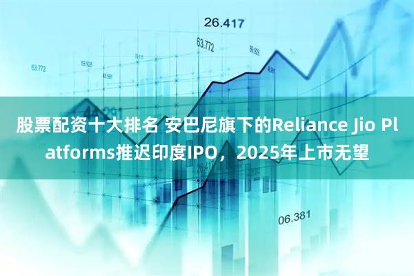 股票配资十大排名 安巴尼旗下的Reliance Jio Platforms推迟印度IPO，2025年上市无望