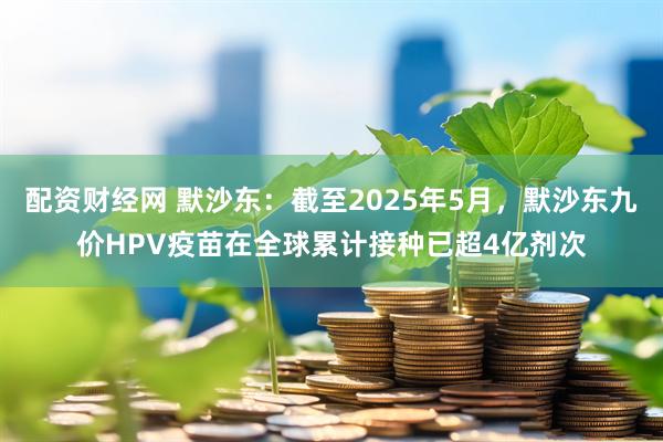 配资财经网 默沙东：截至2025年5月，默沙东九价HPV疫苗在全球累计接种已超4亿剂次