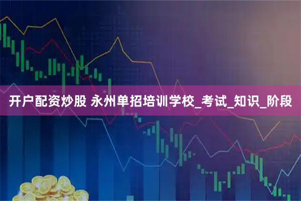 开户配资炒股 永州单招培训学校_考试_知识_阶段