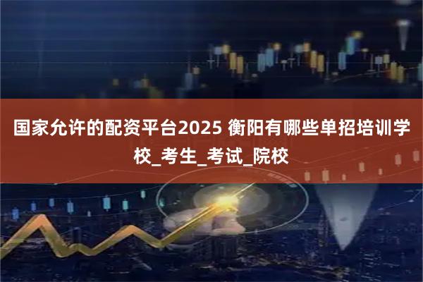 国家允许的配资平台2025 衡阳有哪些单招培训学校_考生_考试_院校
