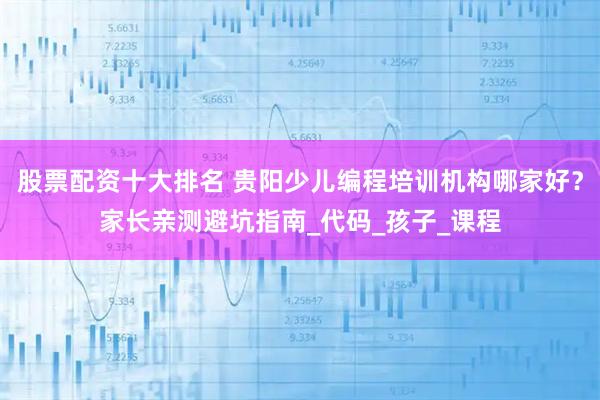 股票配资十大排名 贵阳少儿编程培训机构哪家好？家长亲测避坑指南_代码_孩子_课程
