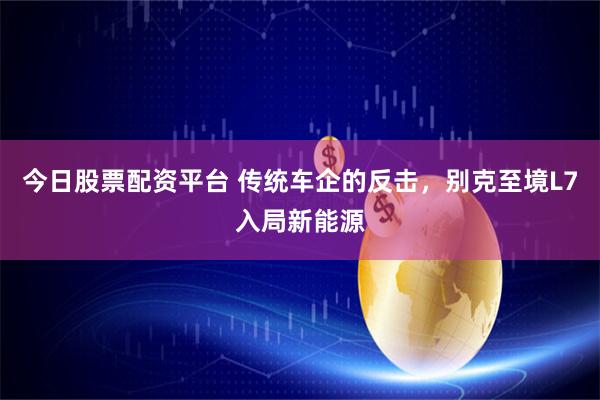 今日股票配资平台 传统车企的反击，别克至境L7入局新能源