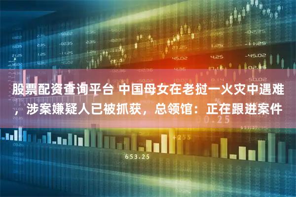 股票配资查询平台 中国母女在老挝一火灾中遇难，涉案嫌疑人已被抓获，总领馆：正在跟进案件